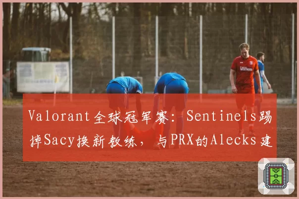 Valorant全球冠军赛：Sentinels踢掉Sacy换新教练，与PRX的Alecks建队理念对比