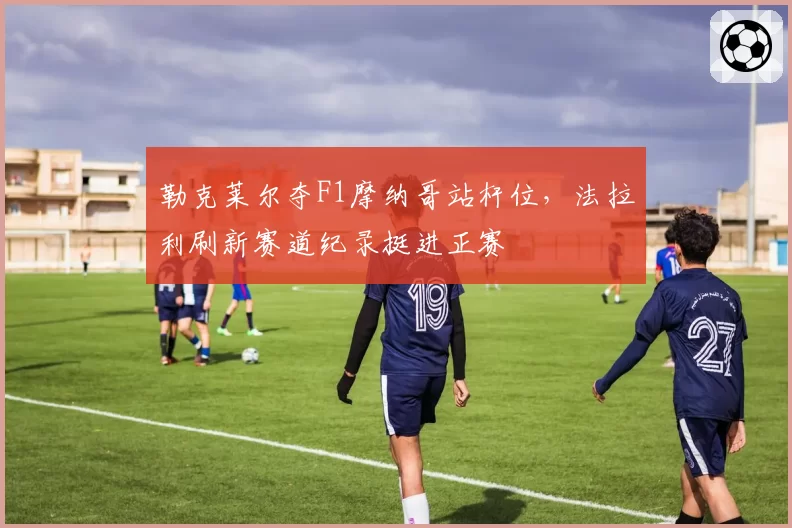 勒克莱尔夺F1摩纳哥站杆位,法拉利刷新赛道纪录挺进正赛