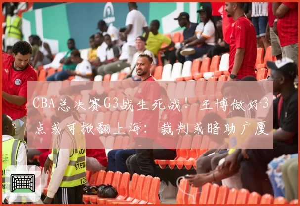 CBA总决赛G3战生死战!王博做好3点或可掀翻上海:裁判或暗助广厦