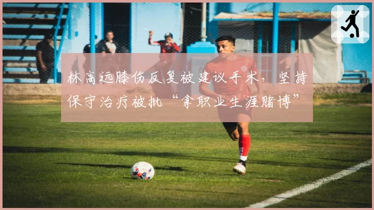 林高远膝伤反复被建议手术,坚持保守治疗被批“拿职业生涯赌博”