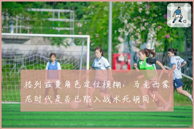 格列兹曼角色定位模糊，马竞西蒙尼时代是否已陷入战术死胡同？