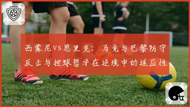 西蒙尼vs恩里克：马竞与巴黎防守反击与控球哲学在逆境中的适应性对比