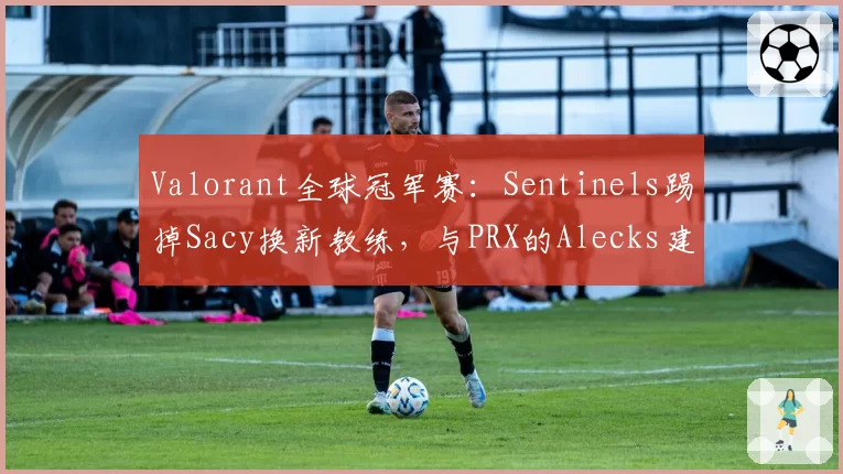 Valorant全球冠军赛：Sentinels踢掉Sacy换新教练，与PRX的Alecks建队理念对比