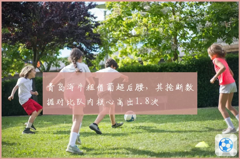 青岛海牛租借葡超后腰,其抢断数据对比队内核心高出1.8次
