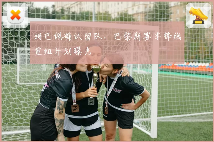 姆巴佩确认留队，巴黎新赛季锋线重组计划曝光
