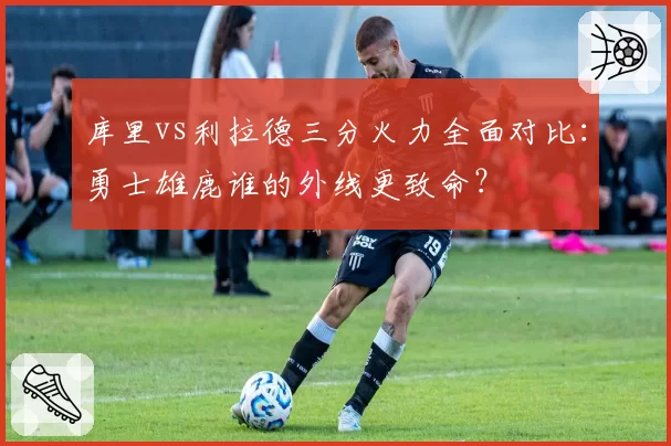 库里vs利拉德三分火力全面对比：勇士雄鹿谁的外线更致命？