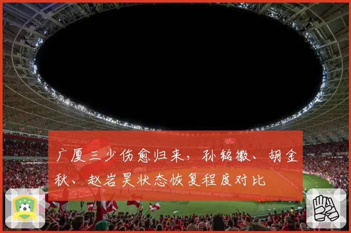 广厦三少伤愈归来,孙铭徽、胡金秋、赵岩昊状态恢复程度对比