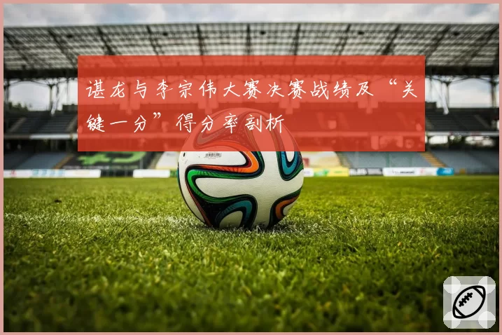 谌龙与李宗伟大赛决赛战绩及“关键一分”得分率剖析