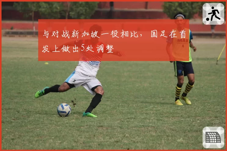 与对战新加坡一役相比,国足在首发上做出5处调整