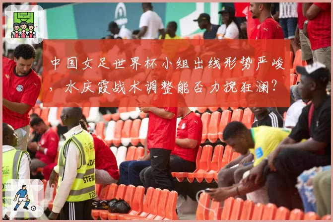 中国女足世界杯小组出线形势严峻，水庆霞战术调整能否力挽狂澜？