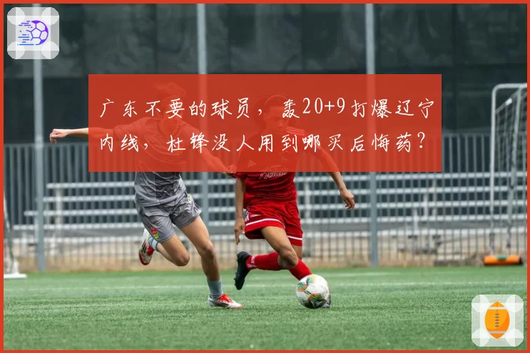 广东不要的球员,轰20+9打爆辽宁内线,杜锋没人用到哪买后悔药?