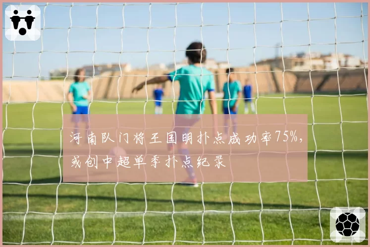 河南队门将王国明扑点成功率75%,或创中超单季扑点纪录
