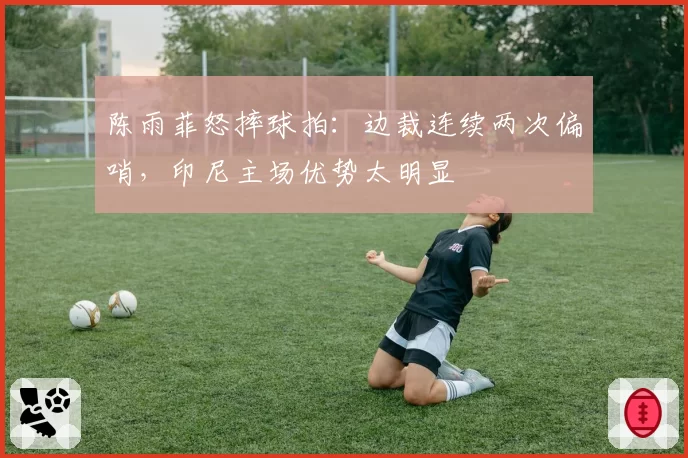 陈雨菲怒摔球拍:边裁连续两次偏哨,印尼主场优势太明显