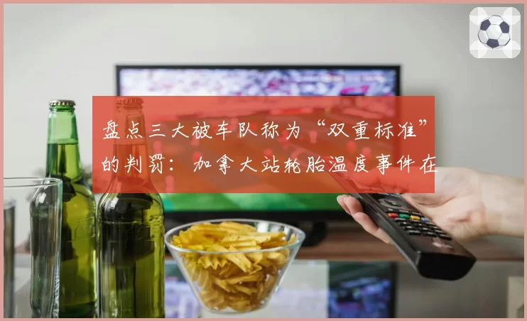 盘点三大被车队称为“双重标准”的判罚:加拿大站轮胎温度事件在列