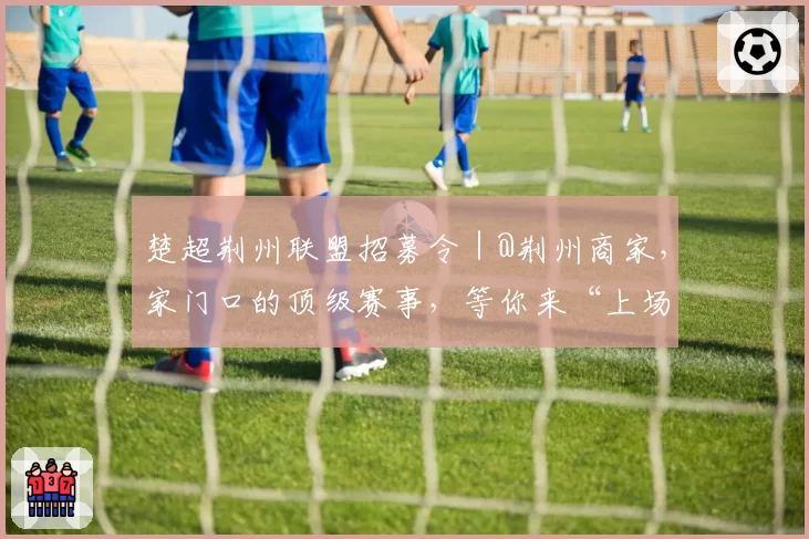 楚超荆州联盟招募令｜@荆州商家，家门口的顶级赛事，等你来“上场”！