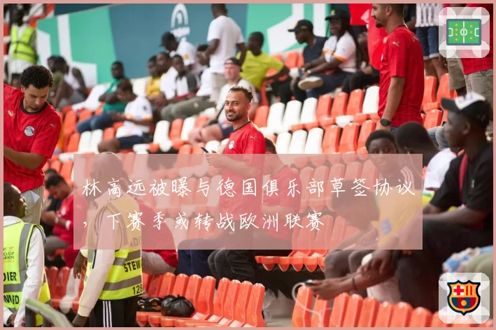 林高远被曝与德国俱乐部草签协议，下赛季或转战欧洲联赛