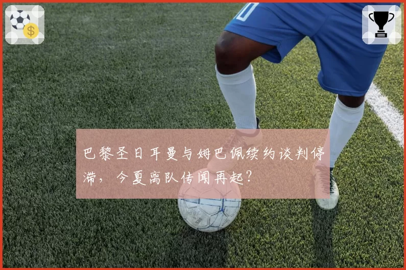 巴黎圣日耳曼与姆巴佩续约谈判停滞,今夏离队传闻再起?