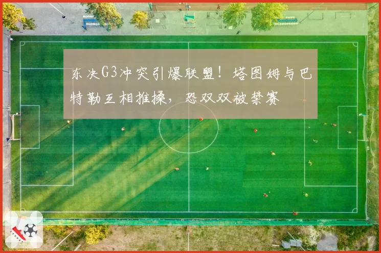 东决G3冲突引爆联盟!塔图姆与巴特勒互相推搡,恐双双被禁赛