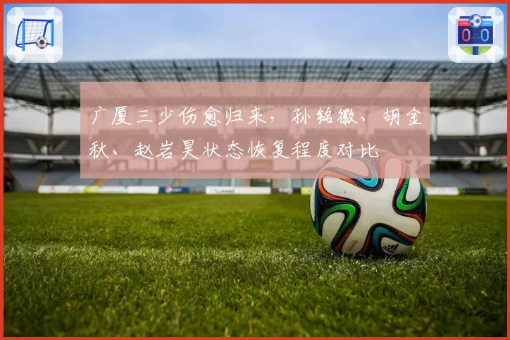 广厦三少伤愈归来，孙铭徽、胡金秋、赵岩昊状态恢复程度对比