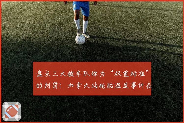 盘点三大被车队称为“双重标准”的判罚：加拿大站轮胎温度事件在列