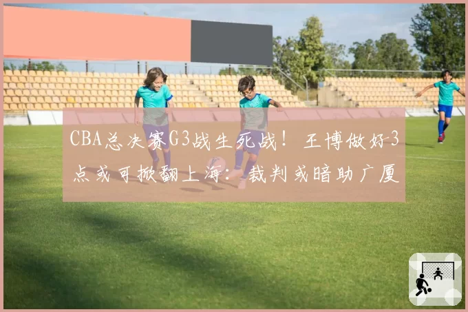 CBA总决赛G3战生死战!王博做好3点或可掀翻上海:裁判或暗助广厦