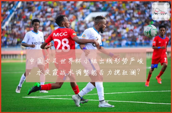 中国女足世界杯小组出线形势严峻，水庆霞战术调整能否力挽狂澜？