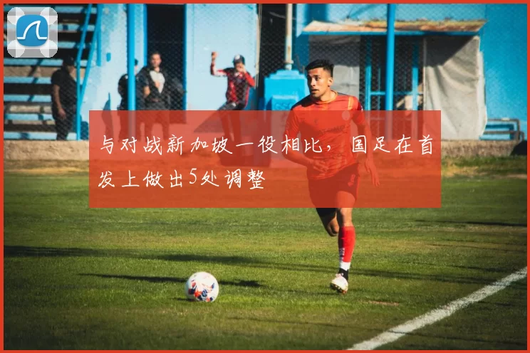 与对战新加坡一役相比,国足在首发上做出5处调整