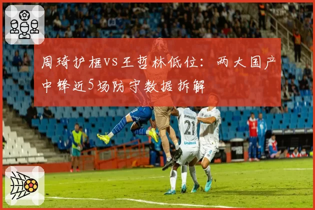 周琦护框vs王哲林低位:两大国产中锋近5场防守数据拆解