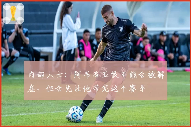 内部人士：阿韦洛亚很可能会被解雇，但会先让他带完这个赛季